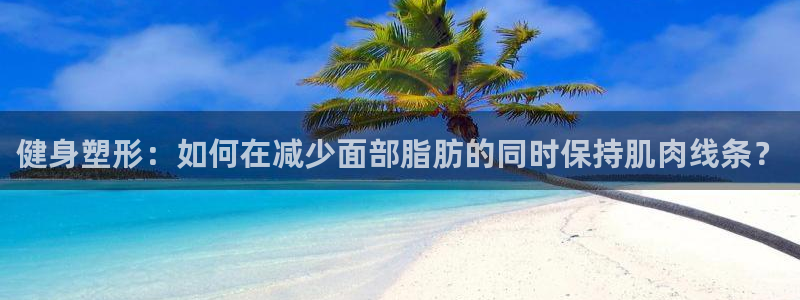 健身塑形：如何在减少面部脂肪的同时保持肌肉线条？